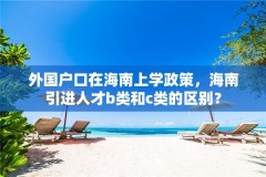 外国户口在海南上学政策,海南引进人才b类和c类的区别?