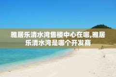 雅居乐清水湾售楼中心在哪,雅居乐清水湾是哪个开发商