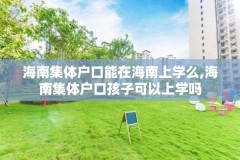 海南集体户口能在海南上学么,海南集体户口孩子可以上学吗