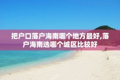 把户口落户海南哪个地方最好,落户海南选哪个城区比较好