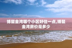 博鳌金湾哪个小区好住一点,博鳌金湾房价是多少
