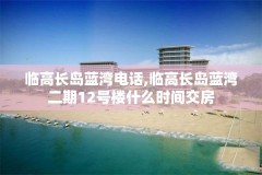 临高长岛蓝湾电话,临高长岛蓝湾二期12号楼什么时间交房