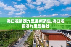海口观澜湖九里最新消息,海口观澜湖九里售楼处