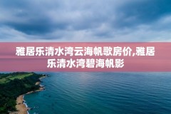 雅居乐清水湾云海帆歌房价,雅居乐清水湾碧海帆影
