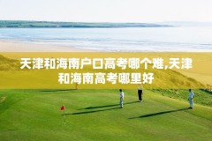 天津和海南户口高考哪个难,天津和海南高考哪里好