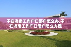 不在海南工作户口落户怎么办,不在海南工作户口落户怎么办理