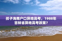 孩子海南户口异地高考,1988年吉林省异地高考政策?