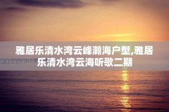 雅居乐清水湾云峰瀚海户型,雅居乐清水湾云海听歌二期