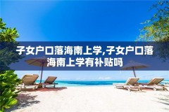 子女户口落海南上学,子女户口落海南上学有补贴吗