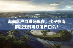海南落户口难吗现在,孩子在海南出生的可以落户口么?