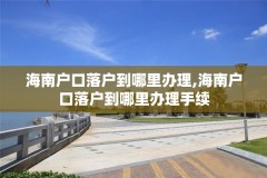 海南户口落户到哪里办理,海南户口落户到哪里办理手续