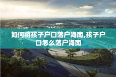 如何将孩子户口落户海南,孩子户口怎么落户海南