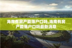 海南有房产能落户口吗,海南有房产能落户口吗最新消息