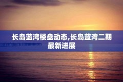 长岛蓝湾楼盘动态,长岛蓝湾二期最新进展