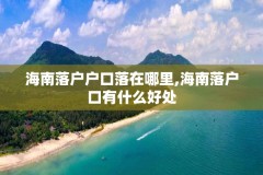 海南落户户口落在哪里,海南落户口有什么好处
