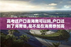 高考迁户口去海南可以吗,户口迁到了海南省,是不是在海南参加高考