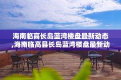 海南临高长岛蓝湾楼盘最新动态,海南临高县长岛蓝湾楼盘最新动态
