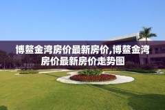 博鳌金湾房价最新房价,博鳌金湾房价最新房价走势图