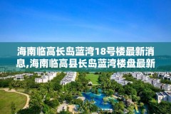 海南临高长岛蓝湾18号楼最新消息,海南临高县长岛蓝湾楼盘最新动态