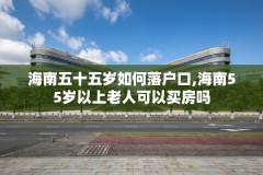 海南五十五岁如何落户口,海南55岁以上老人可以买房吗