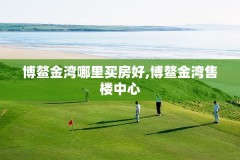 博鳌金湾哪里买房好,博鳌金湾售楼中心