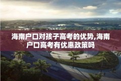 海南户口对孩子高考的优势,海南户口高考有优惠政策吗