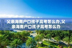 父亲海南户口孩子高考怎么办,父亲海南户口孩子高考怎么办