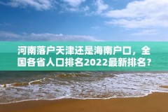 河南落户天津还是海南户口,全国各省人口排名2022最新排名?
