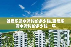 雅居乐清水湾均价多少钱,雅居乐清水湾均价多少钱一平