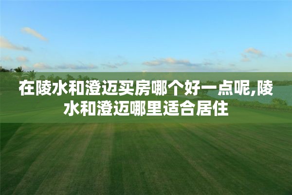 在陵水和澄迈买房哪个好一点呢,陵水和澄迈哪里适合居住