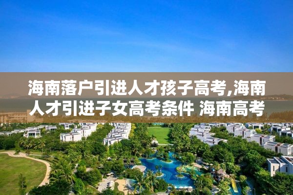 海南落户引进人才孩子高考,海南人才引进子女高考条件 海南高考政策