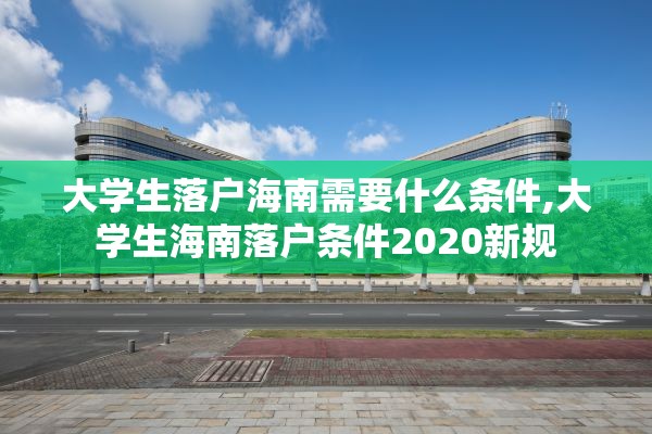 大学生落户海南需要什么条件,大学生海南落户条件2020新规