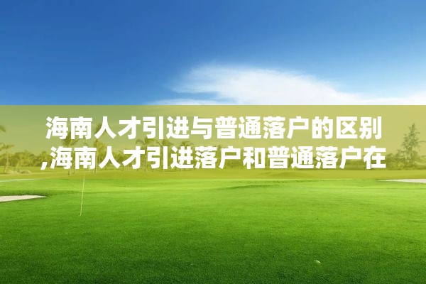 海南人才引进与普通落户的区别,海南人才引进落户和普通落户在哪里区分