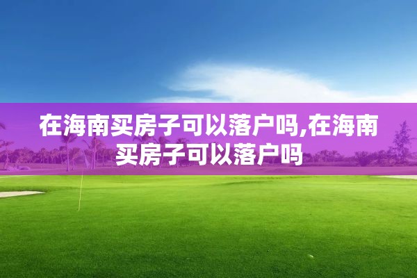 在海南买房子可以落户吗,在海南买房子可以落户吗