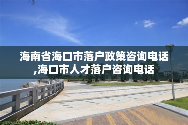 海南省海口市落户政策咨询电话,海口市人才落户咨询电话