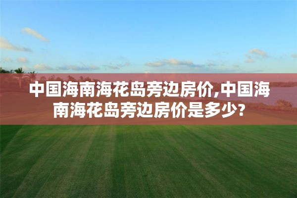 中国海南海花岛旁边房价,中国海南海花岛旁边房价是多少?
