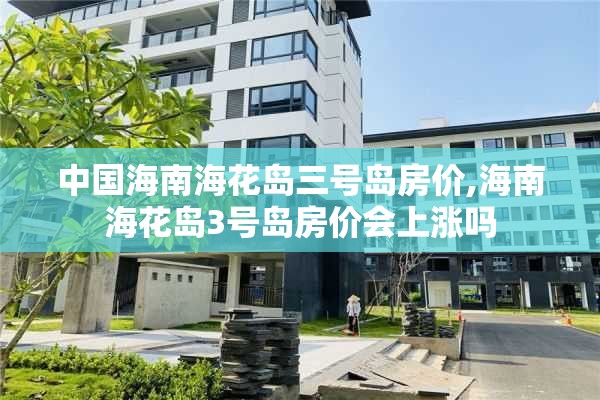 中国海南海花岛三号岛房价,海南海花岛3号岛房价会上涨吗