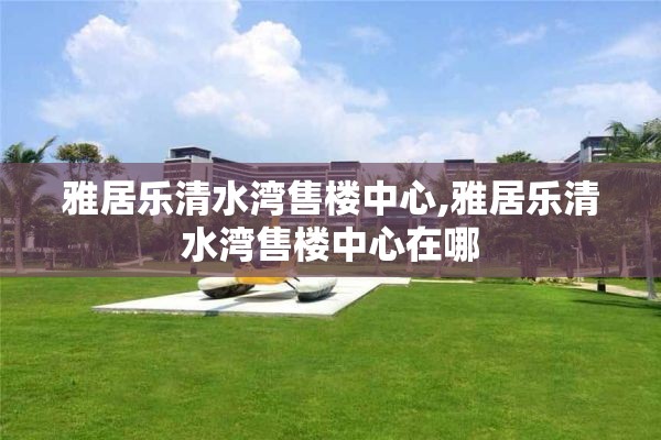 雅居乐清水湾售楼中心,雅居乐清水湾售楼中心在哪