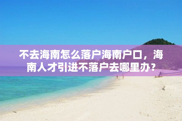 不去海南怎么落户海南户口，海南人才引进不落户去哪里办？