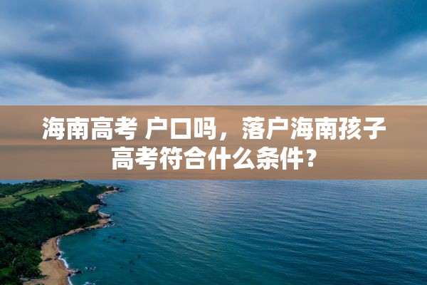 海南高考 户口吗，落户海南孩子高考符合什么条件？