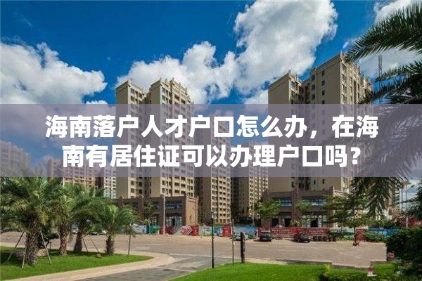 海南落户人才户口怎么办，在海南有居住证可以办理户口吗？