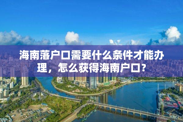 海南落户口需要什么条件才能办理，怎么获得海南户口？