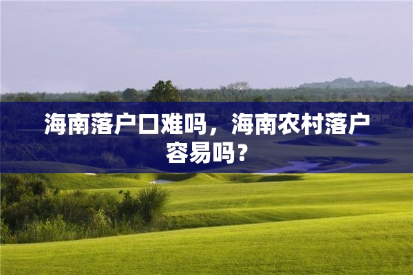 海南落户口难吗，海南农村落户容易吗？