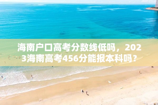海南户口高考分数线低吗，2023海南高考456分能报本科吗？