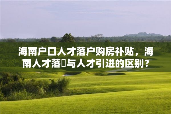 海南户口人才落户购房补贴，海南人才落戸与人才引进的区别？