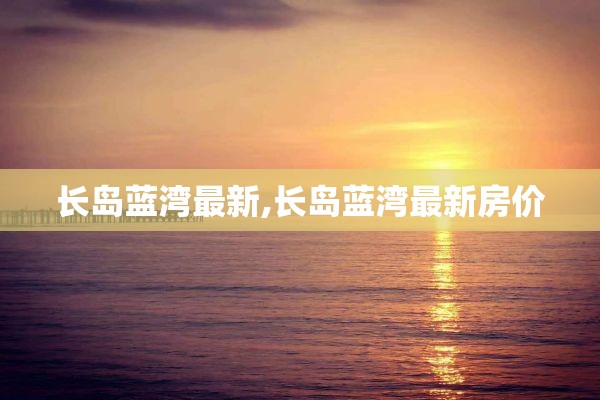 长岛蓝湾最新,长岛蓝湾最新房价