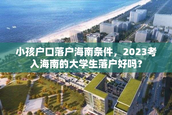 小孩户口落户海南条件，2023考入海南的大学生落户好吗？