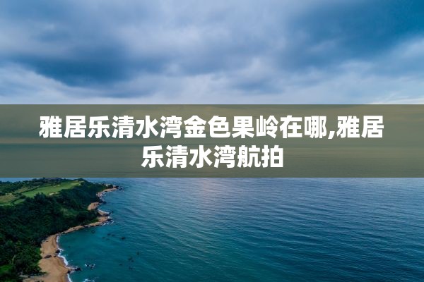 雅居乐清水湾金色果岭在哪,雅居乐清水湾航拍