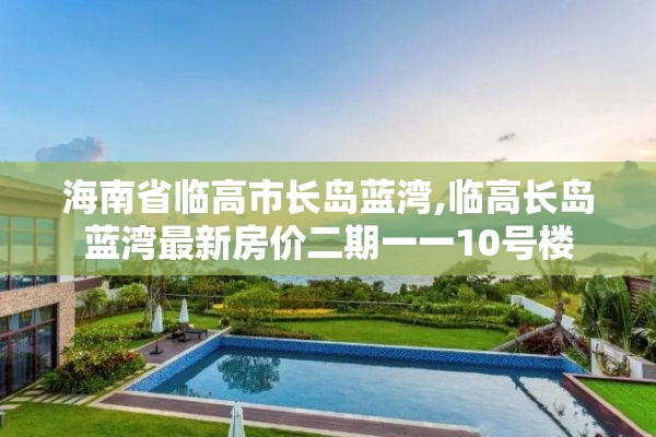 海南省临高市长岛蓝湾,临高长岛蓝湾最新房价二期一一10号楼