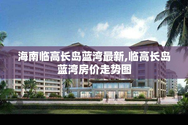 海南临高长岛蓝湾最新,临高长岛蓝湾房价走势图